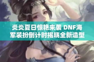 炎炎夏日惊艳来袭 DNF海军装扮倒计时揭晓全新造型图赏析