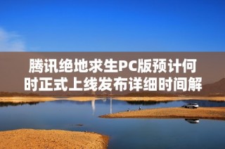 腾讯绝地求生PC版预计何时正式上线发布详细时间解析