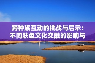 跨种族互动的挑战与启示：不同肤色文化交融的影响与反思