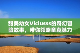 甜美幼女Viciusss的奇幻冒险故事，带你领略童真魅力