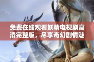 免费在线观看妖精电视剧高清完整版，尽享奇幻剧情魅力