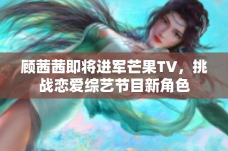 顾茜茜即将进军芒果TV，挑战恋爱综艺节目新角色