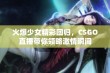 火爆少女精彩回归，CSGO直播带你领略激情瞬间