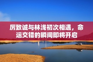 厉致诚与林浅初次相遇，命运交错的瞬间即将开启