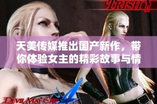 天美传媒推出国产新作，带你体验女主的精彩故事与情感碰撞