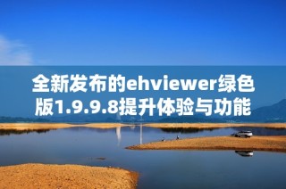 全新发布的ehviewer绿色版1.9.9.8提升体验与功能详解