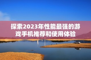 探索2023年性能最强的游戏手机推荐和使用体验