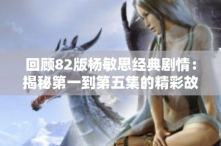 回顾82版杨敏思经典剧情：揭秘第一到第五集的精彩故事发展