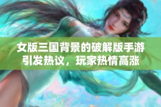 女版三国背景的破解版手游引发热议，玩家热情高涨