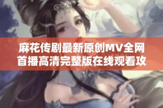 麻花传剧最新原创MV全网首播高清完整版在线观看攻略