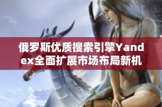 俄罗斯优质搜索引擎Yandex全面扩展市场布局新机遇