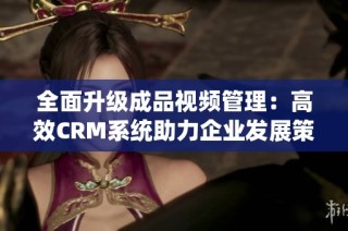 全面升级成品视频管理：高效CRM系统助力企业发展策略