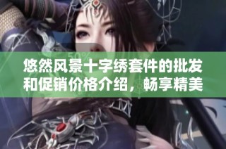 悠然风景十字绣套件的批发和促销价格介绍，畅享精美绣品带来的艺术魅力