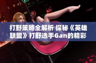 打野策略全解析 探秘《英雄联盟》打野选手Gan的精彩赛事动态与攻略技巧