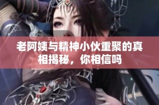 老阿姨与精神小伙重聚的真相揭秘，你相信吗