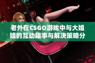 老外在CSGO游戏中与大姐姐的互动趣事与解决策略分享