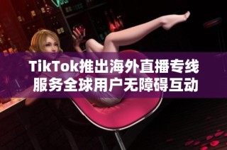 TikTok推出海外直播专线 服务全球用户无障碍互动