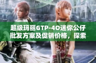 超级玛丽GTP-4O迷你公仔批发方案及促销价格，探索优质产地与市场潜力