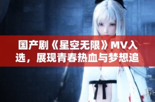 国产剧《星空无限》MV入选，展现青春热血与梦想追寻