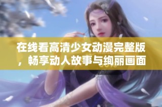 在线看高清少女动漫完整版，畅享动人故事与绚丽画面