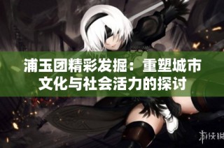 浦玉团精彩发掘：重塑城市文化与社会活力的探讨