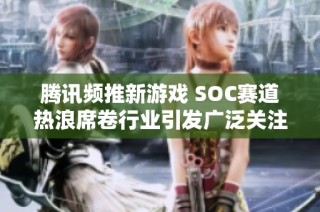 腾讯频推新游戏 SOC赛道热浪席卷行业引发广泛关注与期待