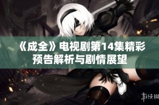 《成全》电视剧第14集精彩预告解析与剧情展望