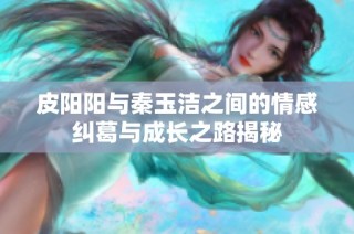 皮阳阳与秦玉洁之间的情感纠葛与成长之路揭秘