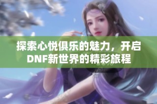 探索心悦俱乐的魅力，开启DNF新世界的精彩旅程