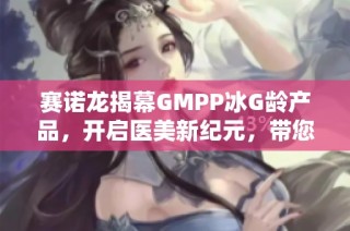 赛诺龙揭幕GMPP冰G龄产品，开启医美新纪元，带您共享璀璨美丽时光