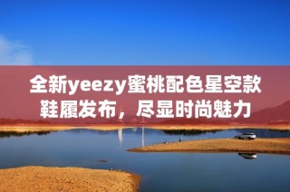 全新yeezy蜜桃配色星空款鞋履发布，尽显时尚魅力