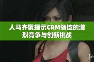 人马齐聚揭示CRM领域的激烈竞争与创新挑战