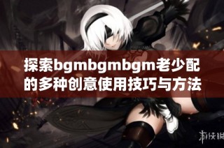 探索bgmbgmbgm老少配的多种创意使用技巧与方法