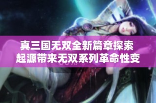 真三国无双全新篇章探索 起源带来无双系列革命性变革的深度评测