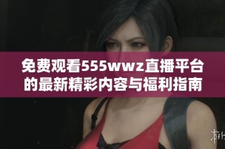 免费观看555wwz直播平台的最新精彩内容与福利指南