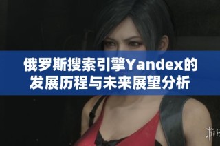 俄罗斯搜索引擎Yandex的发展历程与未来展望分析