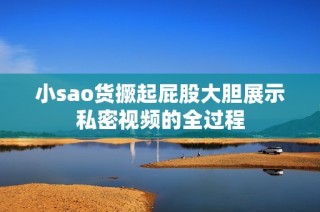 小sao货撅起屁股大胆展示私密视频的全过程