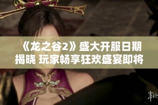 《龙之谷2》盛大开服日期揭晓 玩家畅享狂欢盛宴即将来临