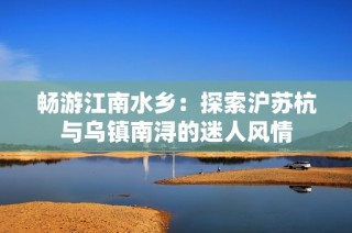 畅游江南水乡：探索沪苏杭与乌镇南浔的迷人风情