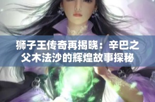 狮子王传奇再揭晓：辛巴之父木法沙的辉煌故事探秘