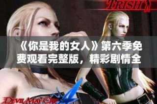 《你是我的女人》第六季免费观看完整版，精彩剧情全收录！