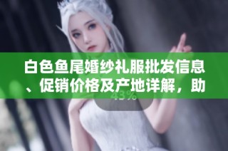 白色鱼尾婚纱礼服批发信息、促销价格及产地详解，助你找到理想婚纱选择