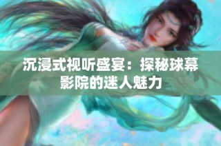 沉浸式视听盛宴：探秘球幕影院的迷人魅力