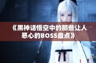 《黑神话悟空中的那些让人恶心的BOSS盘点》