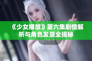 《少女播放》第六集剧情解析与角色发展全揭秘