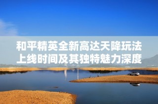 和平精英全新高达天降玩法上线时间及其独特魅力深度解析