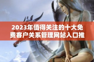 2023年值得关注的十大免费客户关系管理网站入口推荐