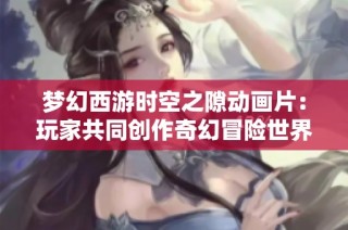 梦幻西游时空之隙动画片：玩家共同创作奇幻冒险世界