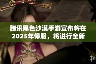 腾讯黑色沙漠手游宣布将在2025年停服，将进行全新改版重启游戏体验