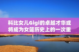 科比女儿Gigi的卓越才华或将成为女篮历史上的一次重大变革